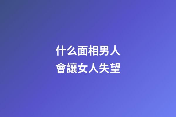 什么面相男人會讓女人失望