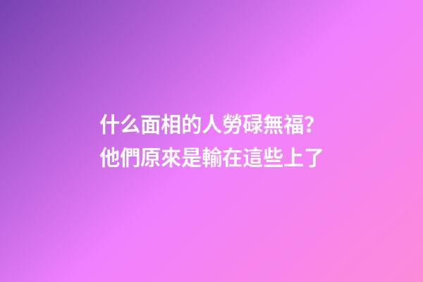什么面相的人勞碌無福？他們原來是輸在這些上了