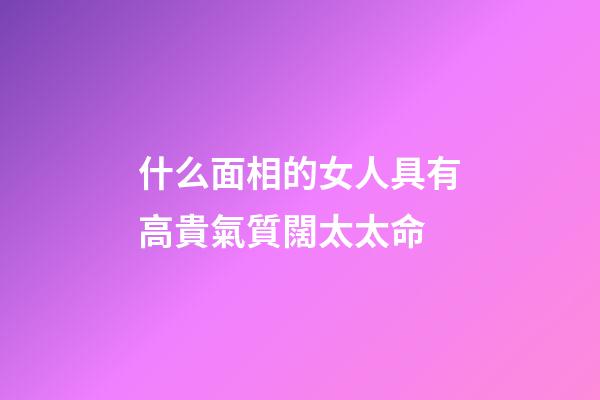 什么面相的女人具有高貴氣質闊太太命