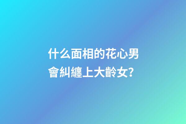 什么面相的花心男會糾纏上大齡女？