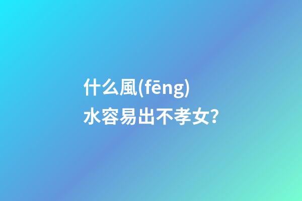 什么風(fēng)水容易出不孝女？