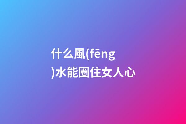 什么風(fēng)水能圈住女人心