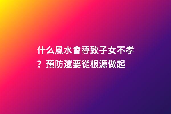 什么風水會導致子女不孝？預防還要從根源做起