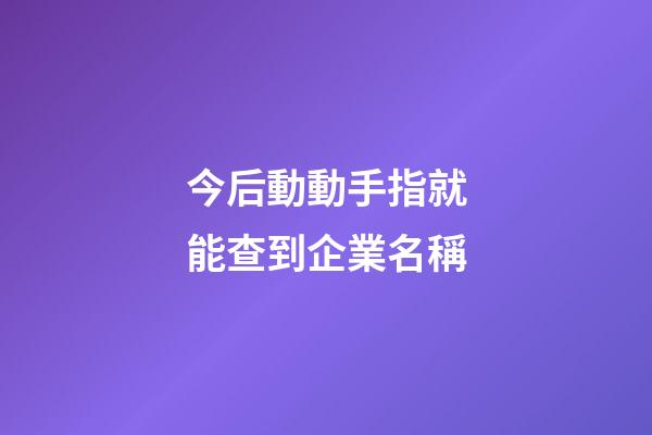 今后動動手指就能查到企業名稱-第1張-公司起名-玄機派