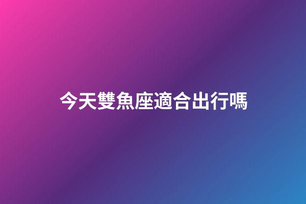 今天雙魚座適合出行嗎-第1張-星座運勢-玄機派