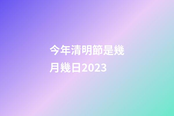 今年清明節是幾月幾日2023（每年的清明節是幾月幾號）