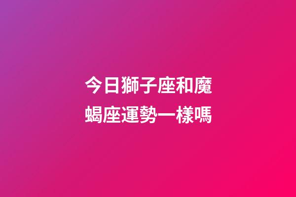 今日獅子座和魔蝎座運勢一樣嗎-第1張-星座運勢-玄機派