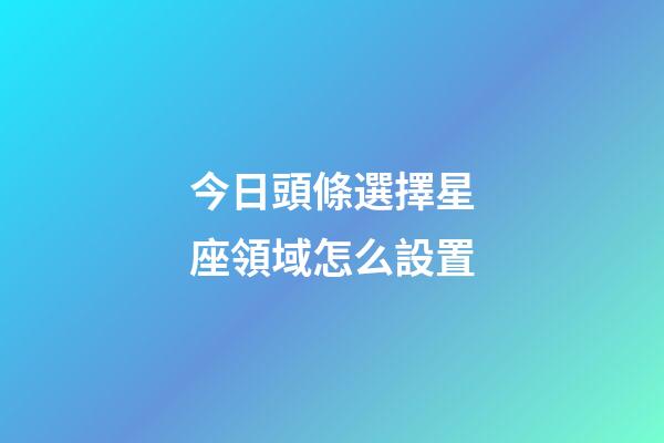 今日頭條選擇星座領域怎么設置-第1張-星座運勢-玄機派