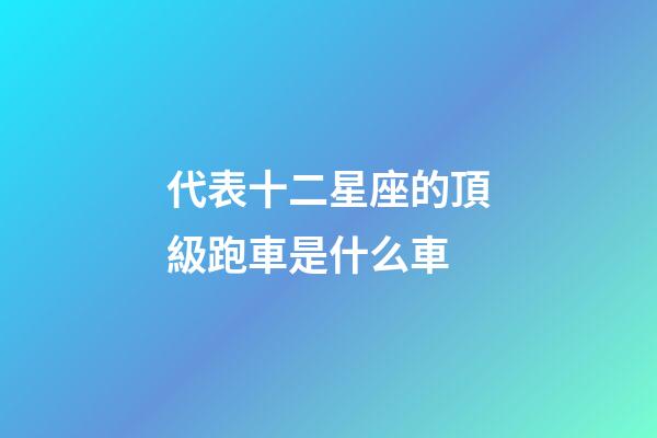 代表十二星座的頂級跑車是什么車-第1張-星座運勢-玄機派