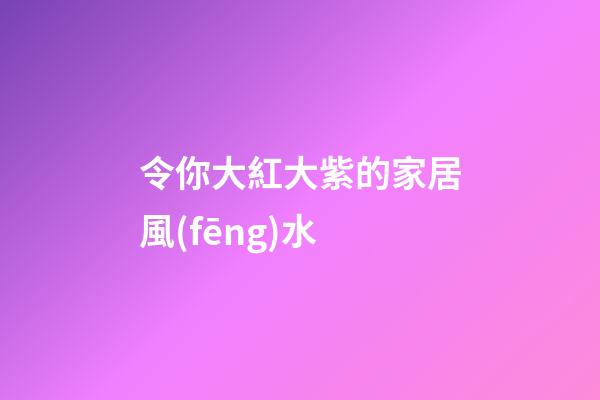 令你大紅大紫的家居風(fēng)水