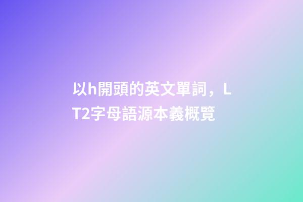 以h開頭的英文單詞，LT2字母語源本義概覽(H)-第1張-觀點-玄機派