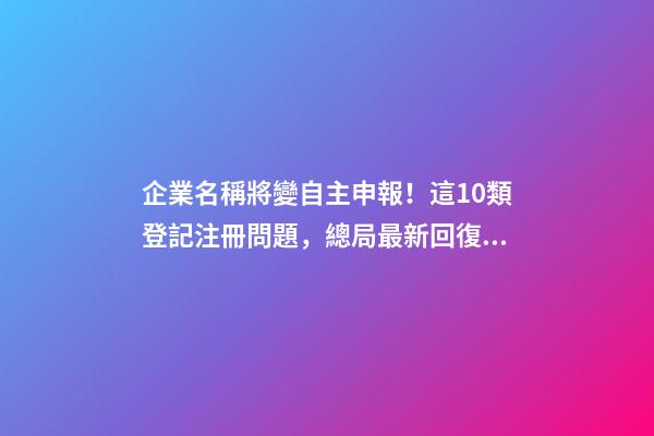 企業名稱將變自主申報！這10類登記注冊問題，總局最新回復！-第1張-公司起名-玄機派