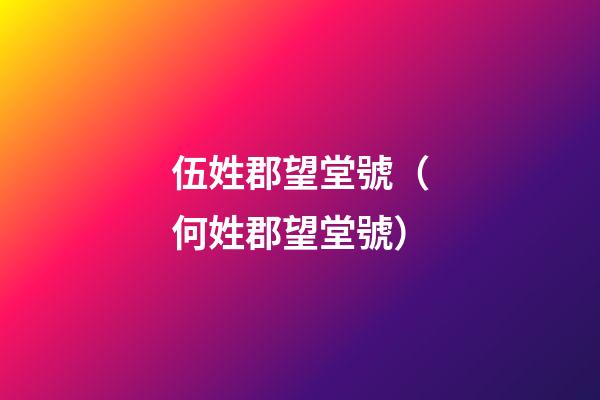 伍姓郡望堂號（何姓郡望堂號）
