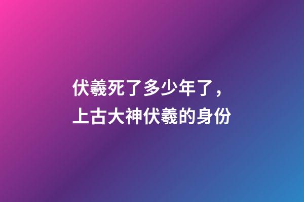 伏羲死了多少年了，上古大神伏羲的身份