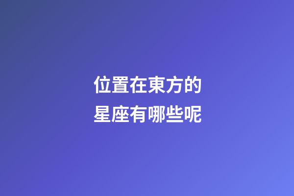 位置在東方的星座有哪些呢-第1張-星座運勢-玄機派