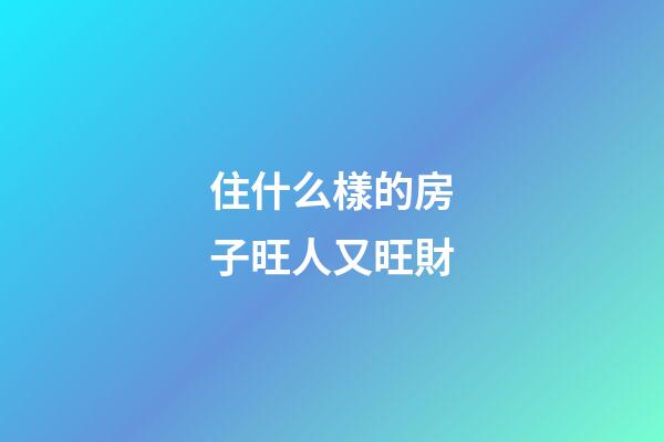 住什么樣的房子旺人又旺財