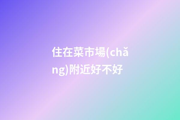 住在菜市場(chǎng)附近好不好