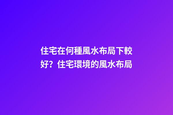 住宅在何種風水布局下較好？住宅環境的風水布局