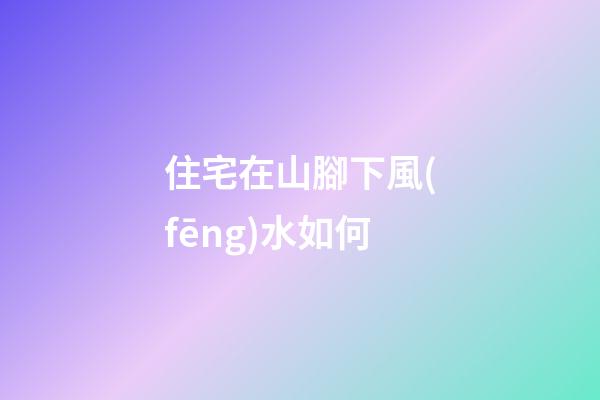 住宅在山腳下風(fēng)水如何