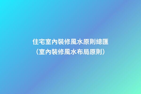 住宅室內裝修風水原則總匯（室內裝修風水布局原則）