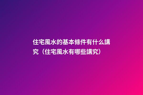 住宅風水的基本條件有什么講究（住宅風水有哪些講究）