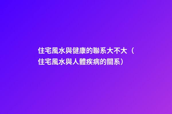 住宅風水與健康的聯系大不大（住宅風水與人體疾病的關系）