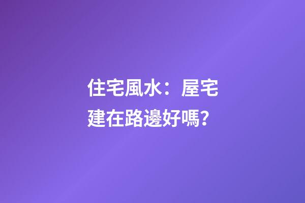 住宅風水：屋宅建在路邊好嗎？