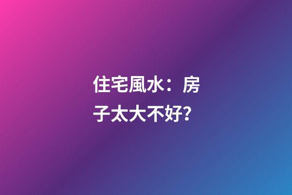住宅風水：房子太大不好？