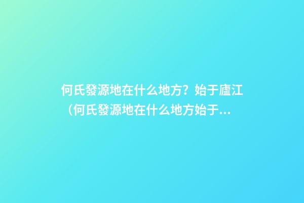 何氏發源地在什么地方？始于廬江（何氏發源地在什么地方?始于廬江縣）