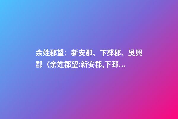 余姓郡望：新安郡、下邳郡、吳興郡（余姓郡望:新安郡,下邳郡,吳興郡王）