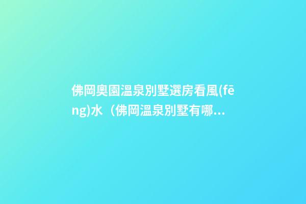 佛岡奧園溫泉別墅選房看風(fēng)水（佛岡溫泉別墅有哪些）