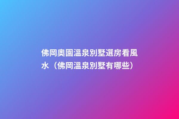 佛岡奧園溫泉別墅選房看風水（佛岡溫泉別墅有哪些）