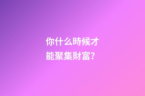 你什么時候才能聚集財富？