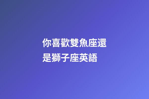 你喜歡雙魚座還是獅子座英語-第1張-星座運勢-玄機派
