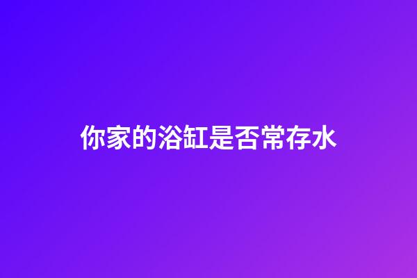你家的浴缸是否常存水