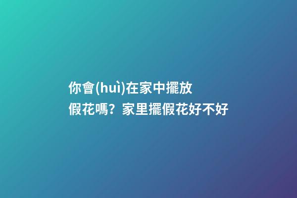 你會(huì)在家中擺放假花嗎？家里擺假花好不好