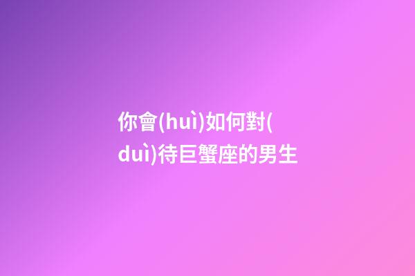 你會(huì)如何對(duì)待巨蟹座的男生-第1張-星座運(yùn)勢(shì)-玄機(jī)派