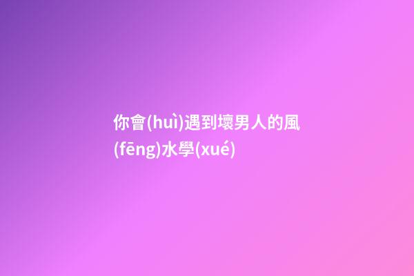 你會(huì)遇到壞男人的風(fēng)水學(xué)