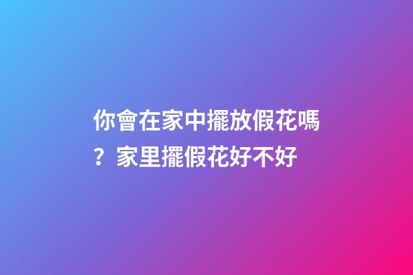 你會在家中擺放假花嗎？家里擺假花好不好