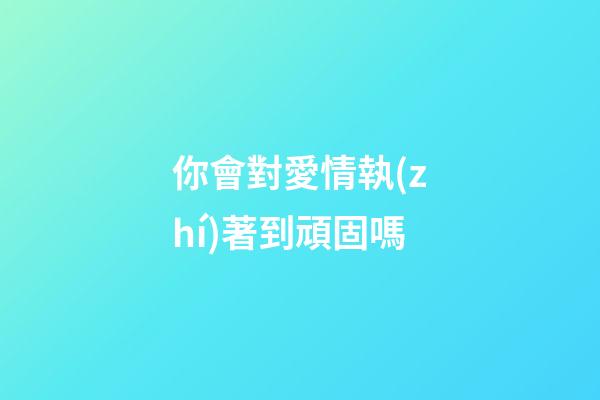 你會對愛情執(zhí)著到頑固嗎?