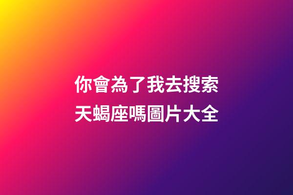 你會為了我去搜索天蝎座嗎圖片大全-第1張-星座運勢-玄機派