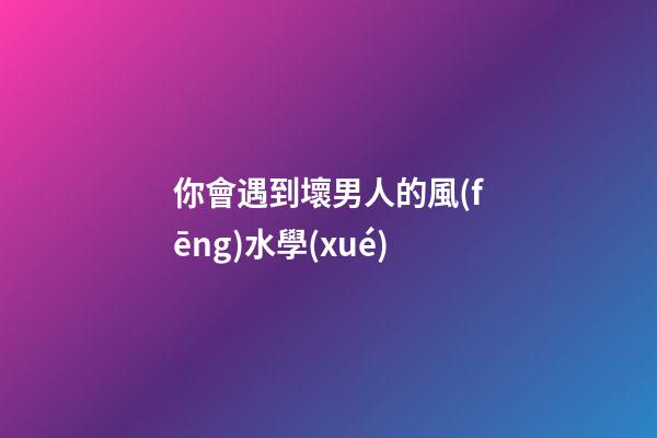 你會遇到壞男人的風(fēng)水學(xué)