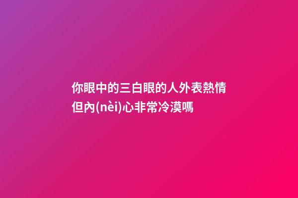 你眼中的三白眼的人外表熱情但內(nèi)心非常冷漠嗎
