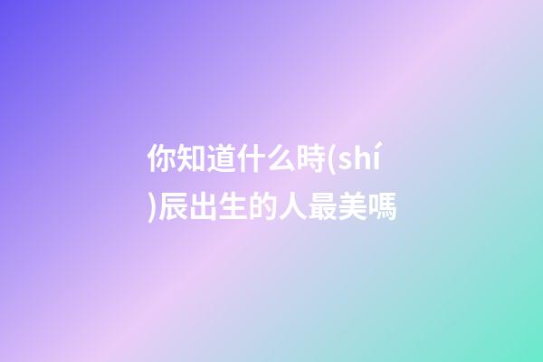 你知道什么時(shí)辰出生的人最美嗎