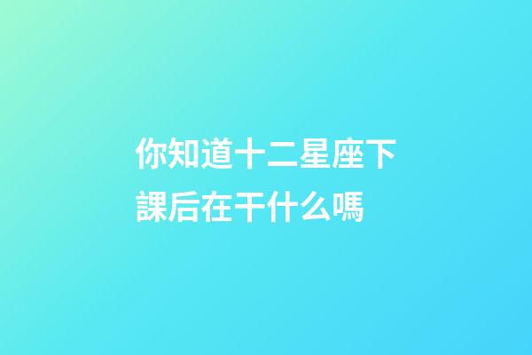 你知道十二星座下課后在干什么嗎-第1張-星座運勢-玄機派