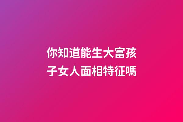 你知道能生大富孩子女人面相特征嗎