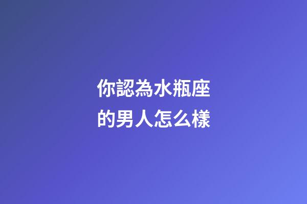 你認為水瓶座的男人怎么樣-第1張-星座運勢-玄機派