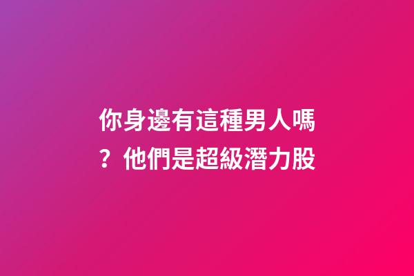 你身邊有這種男人嗎？他們是超級潛力股