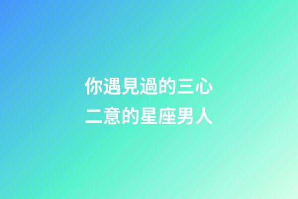 你遇見過的三心二意的星座男人
