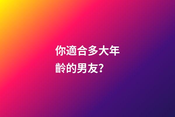 你適合多大年齡的男友？